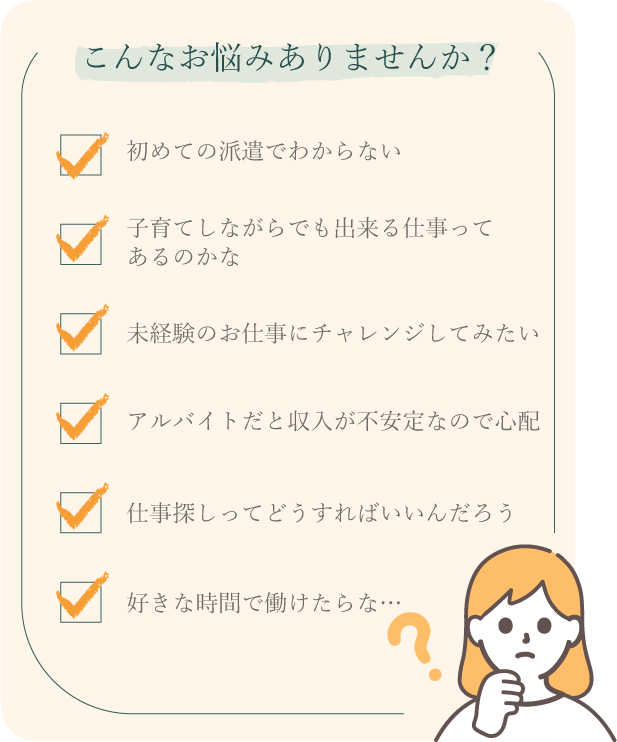 こんなお悩みありませんか？初めての派遣でわからない…、子育てしながらでも出来る仕事ってあるのかな…、未経験のお仕事にチャレンジしたい…、アルバイトだと収入が不安定なので心配…、仕事探しってどうすればいいの？好きな時間で働けたらな…。
